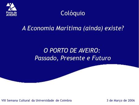 Colóquio A Economia Marítima (ainda) existe? O PORTO DE AVEIRO: Passado, Presente e Futuro 3 de Março de 2006VIII Semana Cultural da Universidade de Coimbra.