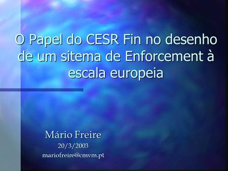 Mário Freire 20/3/2003 mariofreire@cmvm.pt O Papel do CESR Fin no desenho de um sitema de Enforcement à escala europeia Mário Freire 20/3/2003 mariofreire@cmvm.pt.