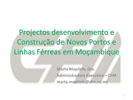 Projectos desenvolvimento e Construção de Novos Portos e Linhas Férreas em Moçambique Marta Mapilele, Dra. Administradora Executiva – CFM marta.mapilele@cfm.co.mz.