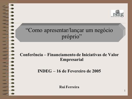 1 Como apresentar/lançar um negócio próprio Conferência – Financiamento de Iniciativas de Valor Empresarial INDEG – 16 de Fevereiro de 2005 Rui Ferreira.