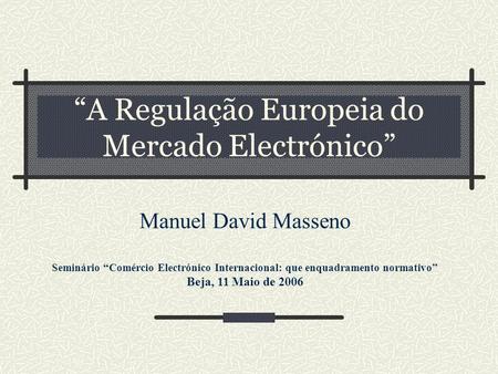 A Regulação Europeia do Mercado Electrónico Manuel David Masseno Seminário Comércio Electrónico Internacional: que enquadramento normativo Beja, 11 Maio.