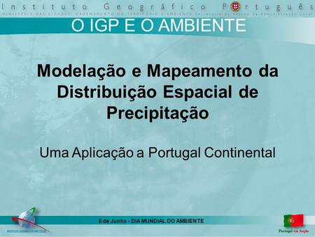 5 de Junho - DIA MUNDIAL DO AMBIENTE O IGP E O AMBIENTE Modelação e Mapeamento da Distribuição Espacial de Precipitação Uma Aplicação a Portugal Continental.