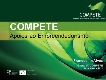 COMPETE Apoios ao Empreendedorismo Franquelim Alves Gestor do COMPETE 14 de Maio de 2012.