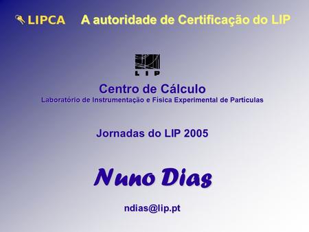 A autoridade de Certificação do LIP Centro de Cálculo Laboratório de Instrumentação e Física Experimental de Partículas Jornadas do LIP 2005 Nuno Dias.