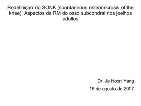 Redefinição do SONK (spontaneous osteonecrosis of the knee): Aspectos da RM do osso subcondral nos joelhos adultos Dr. Je Hoon Yang 16 de agosto de 2007.
