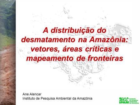 A distribuição do desmatamento na Amazônia: vetores, áreas críticas e mapeamento de fronteiras Ane Alencar Instituto de Pesquisa Ambiental da Amazônia.