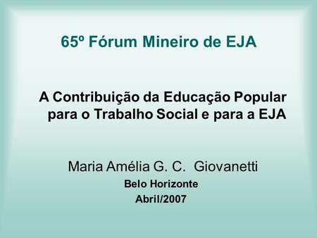 65º Fórum Mineiro de EJA A Contribuição da Educação Popular para o Trabalho Social e para a EJA Maria Amélia G. C. Giovanetti Belo Horizonte Abril/2007.