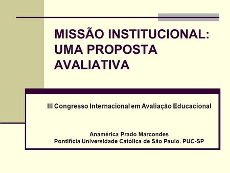 MISSÃO INSTITUCIONAL: UMA PROPOSTA AVALIATIVA III Congresso Internacional em Avaliação Educacional Anamérica Prado Marcondes Pontifícia Universidade Católica.