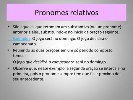 Pronomes relativos São aqueles que retomam um substantivo (ou um pronome) anterior a eles, substituindo-o no início da oração seguinte. Exemplos: O jogo.
