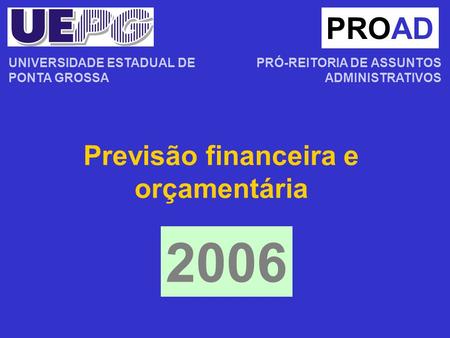 Previsão financeira e orçamentária PROAD PRÓ-REITORIA DE ASSUNTOS ADMINISTRATIVOS 2006 UNIVERSIDADE ESTADUAL DE PONTA GROSSA.