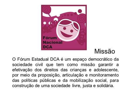 Missão O Fórum Estadual DCA é um espaço democrático da sociedade civil que tem como missão garantir a efetivação dos direitos das crianças e adolescente,