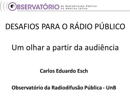 DESAFIOS PARA O RÁDIO PÚBLICO Um olhar a partir da audiência Carlos Eduardo Esch Observatório da Radiodifusão Pública - UnB.