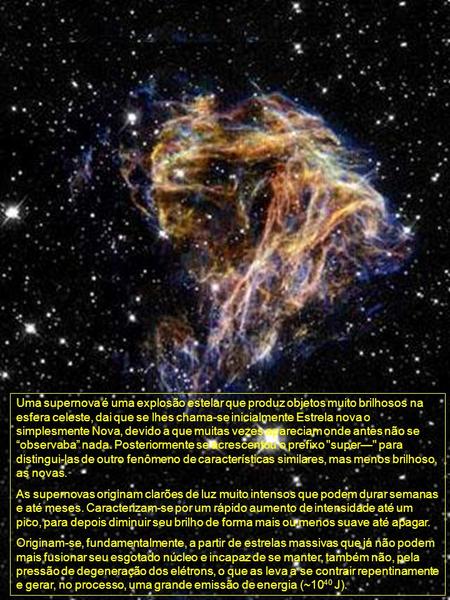 Uma supernova é uma explosão estelar que produz objetos muito brilhosos na esfera celeste, dai que se lhes chama-se inicialmente Estrela nova o simplesmente.