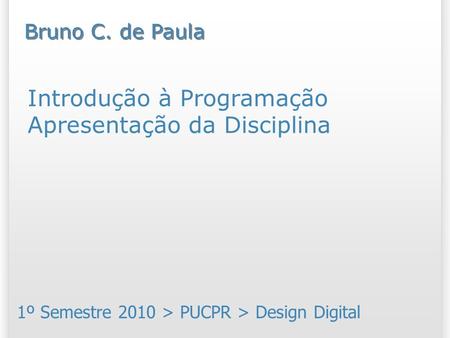 Introdução à Programação Apresentação da Disciplina 1º Semestre 2010 > PUCPR > Design Digital Bruno C. de Paula.