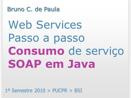 Web Services Passo a passo Consumo de serviço SOAP em Java 1º Semestre 2010 > PUCPR > BSI Bruno C. de Paula.