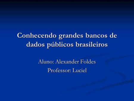 Conhecendo grandes bancos de dados públicos brasileiros Aluno: Alexander Foldes Professor: Luciel.