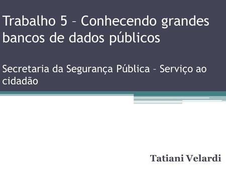 Trabalho 5 – Conhecendo grandes bancos de dados públicos Secretaria da Segurança Pública – Serviço ao cidadão Tatiani Velardi.