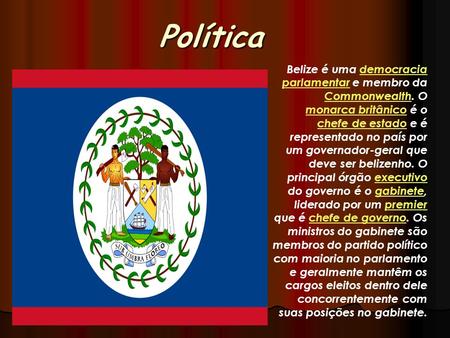 Política Belize é uma democracia parlamentar e membro da Commonwealth. O monarca britânico é o chefe de estado e é representado no país por um governador-geral.