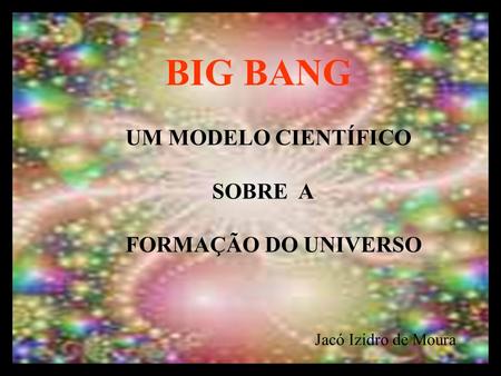 BIG BANG UM MODELO CIENTÍFICO SOBRE A FORMAÇÃO DO UNIVERSO