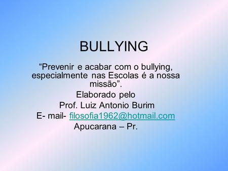 BULLYING “Prevenir e acabar com o bullying, especialmente nas Escolas é a nossa missão”. Elaborado pelo Prof. Luiz Antonio Burim E- mail- filosofia1962@hotmail.com.