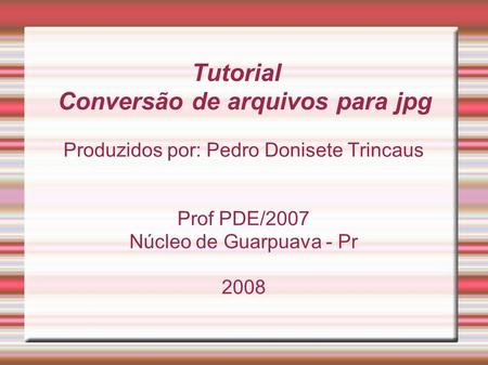 Produzidos por: Pedro Donisete Trincaus Prof PDE/2007 Núcleo de Guarpuava - Pr 2008 Tutorial Conversão de arquivos para jpg.
