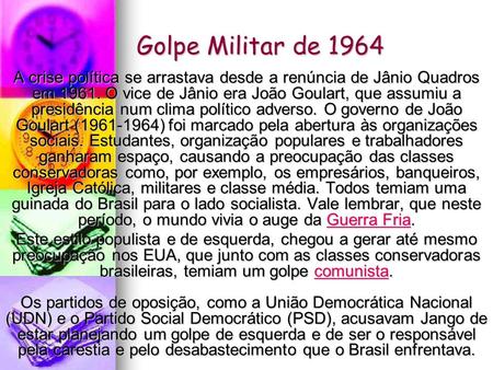 Golpe Militar de 1964 A crise política se arrastava desde a renúncia de Jânio Quadros em 1961. O vice de Jânio era João Goulart, que assumiu a presidência.