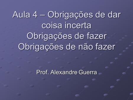 Aula 4 – Obrigações de dar coisa incerta Obrigações de fazer Obrigações de não fazer Prof. Alexandre Guerra.