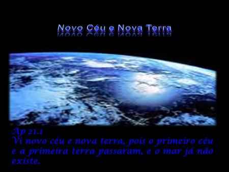Novo Céu e Nova Terra Ap 21.1 Vi novo céu e nova terra, pois o primeiro céu e a primeira terra passaram, e o mar já não existe.