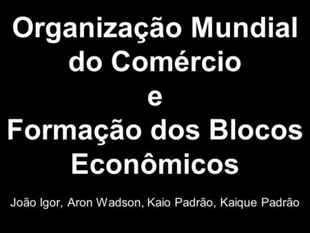 Organização Mundial do Comércio e Formação dos Blocos Econômicos João Igor, Aron Wadson, Kaio Padrão, Kaique Padrão.