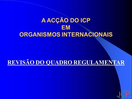 A ACÇÃO DO ICP EM ORGANISMOS INTERNACIONAIS REVISÃO DO QUADRO REGULAMENTAR.