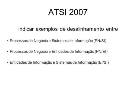 ATSI 2007 Indicar exemplos de desalinhamento entre Processos de Negócio e Sistemas de Informação (PN/SI) Processos de Negócio e Entidades de Informação.