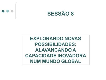 SESSÃO 8 EXPLORANDO NOVAS POSSIBILIDADES: ALAVANCANDO A CAPACIDADE INOVADORA NUM MUNDO GLOBAL.