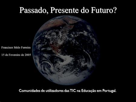 Passado, Presente do Futuro? Francisco Melo Ferreira 15 de Fevereiro de 2005 Comunidades de utilizadores das TIC na Educação em Portugal.