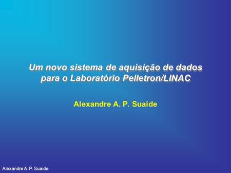 Um novo sistema de aquisição de dados para o Laboratório Pelletron/LINAC Alexandre A. P. Suaide Alexandre A. P. Suaide.