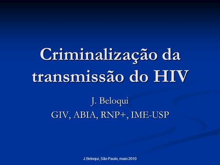 J.Beloqui, São Paulo, maio 2010 Criminalização da transmissão do HIV J. Beloqui GIV, ABIA, RNP+, IME-USP.
