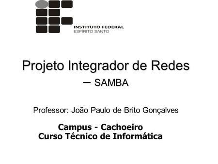 Projeto Integrador de Redes – SAMBA Professor: João Paulo de Brito Gonçalves Campus - Cachoeiro Curso Técnico de Informática.