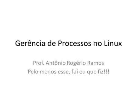 Gerência de Processos no Linux Prof. Antônio Rogério Ramos Pelo menos esse, fui eu que fiz!!!