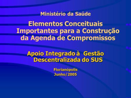 Ministério da Saúde Elementos Conceituais Importantes para a Construção da Agenda de Compromissos Apoio Integrado à Gestão Descentralizada do SUS FlorianópolisJunho/2005.