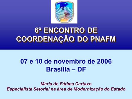 6º ENCONTRO DE COORDENAÇÃO DO PNAFM 07 e 10 de novembro de 2006 Brasília – DF Maria de Fátima Cartaxo Especialista Setorial na área de Modernização do.