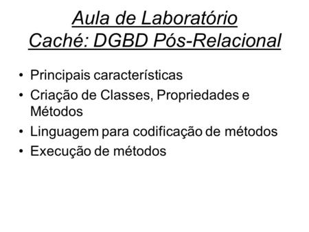 Aula de Laboratório Caché: DGBD Pós-Relacional Principais características Criação de Classes, Propriedades e Métodos Linguagem para codificação de métodos.
