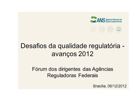 Desafios da qualidade regulatória - avanços 2012 Fórum dos dirigentes das Agências Reguladoras Federais Brasília, 06/12/2012.