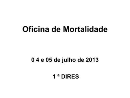 Oficina de Mortalidade 0 4 e 05 de julho de 2013 1 ª DIRES.