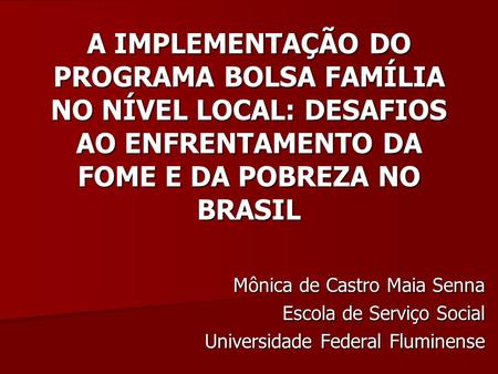 A IMPLEMENTAÇÃO DO PROGRAMA BOLSA FAMÍLIA NO NÍVEL LOCAL: DESAFIOS AO ENFRENTAMENTO DA FOME E DA POBREZA NO BRASIL Mônica de Castro Maia Senna Escola de.