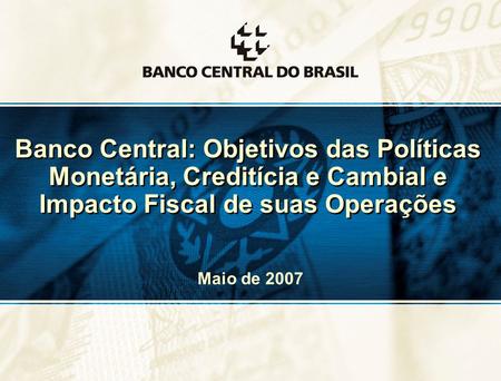 Banco Central: Objetivos das Políticas Monetária, Creditícia e Cambial e Impacto Fiscal de suas Operações Maio de 2007.