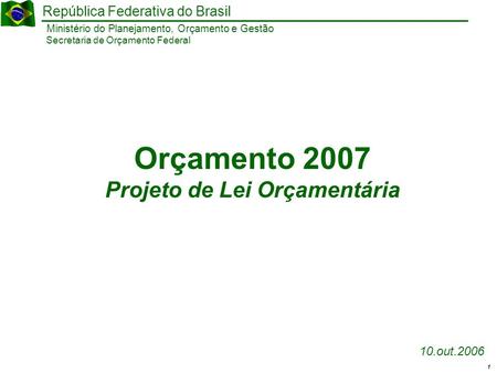 1 Ministério do Planejamento, Orçamento e Gestão República Federativa do Brasil Secretaria de Orçamento Federal 10.out.2006 Orçamento 2007 Projeto de Lei.