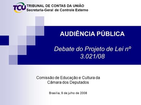 TRIBUNAL DE CONTAS DA UNIÃO Secretaria-Geral de Controle Externo AUDIÊNCIA PÚBLICA Debate do Projeto de Lei nº 3.021/08 Brasília, 9 de julho de 2008 Comissão.