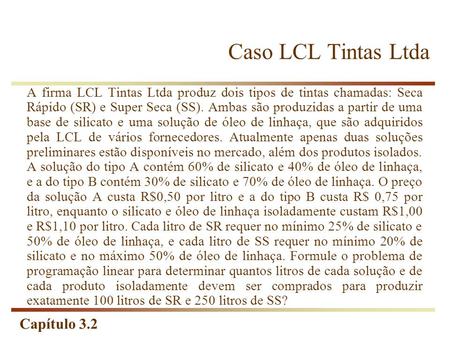 Caso LCL Tintas Ltda A firma LCL Tintas Ltda produz dois tipos de tintas chamadas: Seca Rápido (SR) e Super Seca (SS). Ambas são produzidas a partir de.