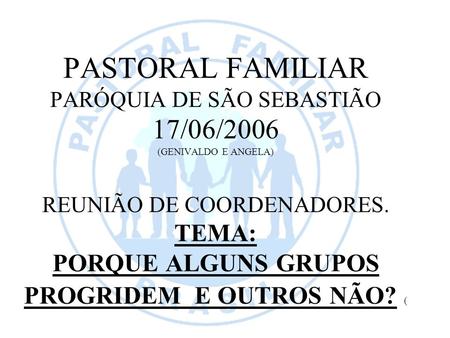PASTORAL FAMILIAR PARÓQUIA DE SÃO SEBASTIÃO 17/06/2006 (GENIVALDO E ANGELA) REUNIÃO DE COORDENADORES. TEMA: PORQUE ALGUNS GRUPOS PROGRIDEM E OUTROS NÃO?
