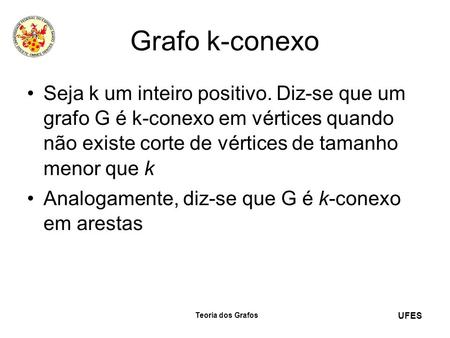 Grafo k-conexo Seja k um inteiro positivo. Diz-se que um grafo G é k-conexo em vértices quando não existe corte de vértices de tamanho menor que k Analogamente,