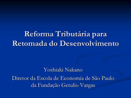 Reforma Tributária para Retomada do Desenvolvimento Yoshiaki Nakano Diretor da Escola de Economia de São Paulo da Fundação Getulio Vargas.